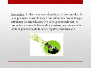 • Promoción: Es dar a conocer el producto al consumidor. Se
debe persuadir a los clientes a que adquieran productos que
satisfagan sus necesidades. No sólo se promocionan los
productos a través de los medios masivos de comunicación,
también por medio de folletos, regalos, muestras, etc.
 