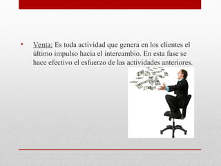 • Venta: Es toda actividad que genera en los clientes el
último impulso hacia el intercambio. En esta fase se
hace efectivo el esfuerzo de las actividades anteriores.
 