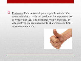  Postventa: Es la actividad que asegura la satisfacción
de necesidades a través del producto. Lo importante no
es vender una vez, sino permanecer en el mercado, en
este punto se analiza nuevamente el mercado con fines
de retroalimentación.
 