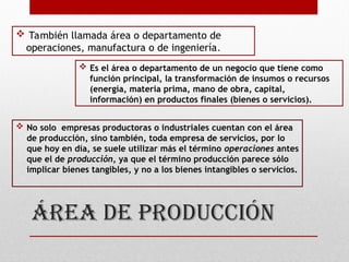 áREA DE PRODUCCIÓN
 También llamada área o departamento de
operaciones, manufactura o de ingeniería.
 Es el área o departamento de un negocio que tiene como
función principal, la transformación de insumos o recursos
(energía, materia prima, mano de obra, capital,
información) en productos finales (bienes o servicios).
 No solo empresas productoras o industriales cuentan con el área
de producción, sino también, toda empresa de servicios, por lo
que hoy en día, se suele utilizar más el término operaciones antes
que el de producción, ya que el término producción parece sólo
implicar bienes tangibles, y no a los bienes intangibles o servicios.
 