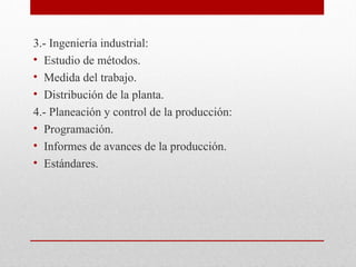 3.- Ingeniería industrial:
• Estudio de métodos.
• Medida del trabajo.
• Distribución de la planta.
4.- Planeación y control de la producción:
• Programación.
• Informes de avances de la producción.
• Estándares.
 