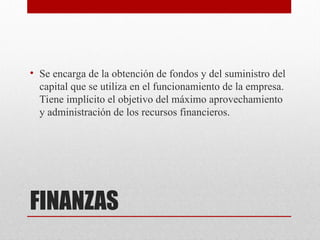 FINANZAS
• Se encarga de la obtención de fondos y del suministro del
capital que se utiliza en el funcionamiento de la empresa.
Tiene implícito el objetivo del máximo aprovechamiento
y administración de los recursos financieros.
 