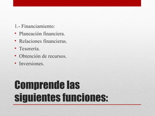 Comprende las
siguientes funciones:
1.- Financiamiento:
• Planeación financiera.
• Relaciones financieras.
• Tesorería.
• Obtención de recursos.
• Inversiones.
 