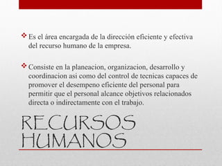 RECURSOS
HUMANOS
Es el área encargada de la dirección eficiente y efectiva
del recurso humano de la empresa.
Consiste en la planeacion, organizacion, desarrollo y
coordinacion asi como del control de tecnicas capaces de
promover el desempeno eficiente del personal para
permitir que el personal alcance objetivos relacionados
directa o indirectamente con el trabajo.
 