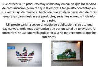 3.Se ofreceria un producto muy usado hoy en dia, ya que los medios
 de comunicacion permiten que la empresa tenga alto porcentaje en
sus ventas.ayuda mucho el hecho de que existe la necesidad de otras
  empresas para mostrar sus productos, seriamos el medio indicado
                               para esto.
   4.El precio variaria segun el medio de publicacion, si se usa una
 pagina web, seria mas economico que por un canal de television. Al
contrario si se usa una valla publicitaria seria mas economica que los
                               anteriores.
 