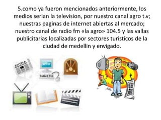 5.como ya fueron mencionados anteriormente, los
medios serian la television, por nuestro canal agro t.v;
  nuestras paginas de internet abiertas al mercado;
nuestro canal de radio fm «la agro» 104.5 y las vallas
 publicitarias localizadas por sectores turisticos de la
            ciudad de medellin y envigado.
 