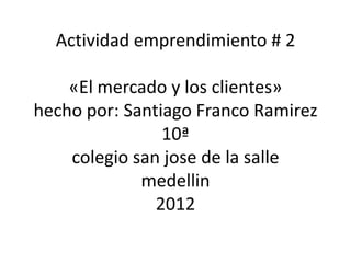 Actividad emprendimiento # 2

    «El mercado y los clientes»
hecho por: Santiago Franco Ramirez
                10ª
    colegio san jose de la salle
             medellin
               2012
 