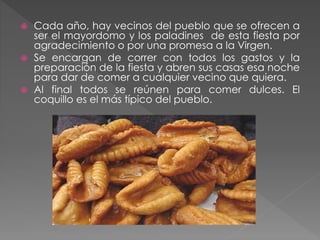  Cada año, hay vecinos del pueblo que se ofrecen a
ser el mayordomo y los paladines de esta fiesta por
agradecimiento o por una promesa a la Virgen.
 Se encargan de correr con todos los gastos y la
preparación de la fiesta y abren sus casas esa noche
para dar de comer a cualquier vecino que quiera.
 Al final todos se reúnen para comer dulces. El
coquillo es el más típico del pueblo.
 