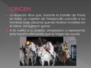  La leyenda dice que, durante la batalla de Pavía
en Italia, un capitán de Torrejoncillo camufló a sus
hombres bajo sábanas que les hicieron invisibles en
la nieve. Así lograron ganar.
 A la vuelta a su pueblo, empezaron a representar
esta hazaña afirmando que la Virgen les ayudó.
 