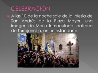  A las 10 de la noche sale de la Iglesia de
San Andrés de la Plaza Mayor, una
imagen de María Inmaculada, patrona
de Torrejoncillo, en un estandarte.
 