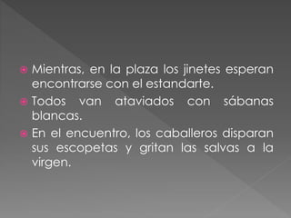  Mientras, en la plaza los jinetes esperan
encontrarse con el estandarte.
 Todos van ataviados con sábanas
blancas.
 En el encuentro, los caballeros disparan
sus escopetas y gritan las salvas a la
virgen.
 