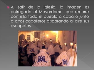  Al salir de la Iglesia, la imagen es
entregada al Mayordomo, que recorre
con ella todo el pueblo a caballo junto
a otros caballeros disparando al aire sus
escopetas.
 