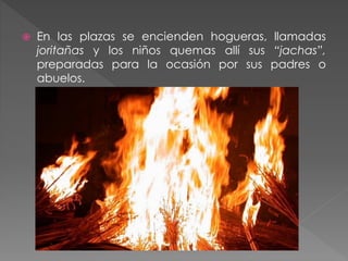  En las plazas se encienden hogueras, llamadas
joritañas y los niños quemas allí sus “jachas”,
preparadas para la ocasión por sus padres o
abuelos.
 