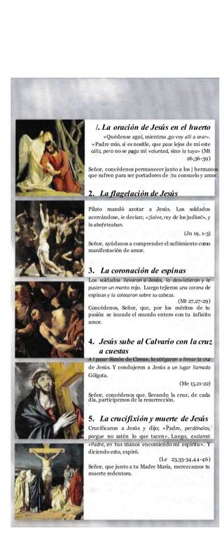 MISTERIOS GLORIOSOS
Los miércoles $ domingos
/. La oración de Jesús en el huerto
«Quédense aguí, mientras ,go voy allí a orar».
«Padre mío, si es nositle, que pase lejos de mí este
cáliz, pero no se paga mi voluntad, sino la tuya» (Mt
26,36-39)
Señor, concédenos permanecer junto a los | hermanos
que sufren para ser portadores de jtu consuelo y amor.
2. La flagelación de Jesús
Pilato mandó azotar a Jesús. Los soldados
acercándose, le decían; «¡Salve,rey de los judíos!», y
lo abofeteaban.
(Jn 19, 1-3)
Señor, ayúdanos a comprender el sufrimiento como
manifestación de amor.
3. La coronación de espinas
Los soldados llevaron a Jesús, lo desvistieron y le
pusieron un manto rojo. Luego tejieron una corona de
espinas y la colocaron sobre su cabeza.
(Mt 27,27-29)
Concédenos, Señor, que, por los méritos de tu
pasión se inunde el mundo entero con tu infinito
amor.
4. Jesús sube al Calvario con la cruz
a cuestas
A l pasar Simón de Cirene, lo obligaron a llevar la cruz
de Jesús. Y condujeron a Jesús a un lugar llamado
Gólgota.
(Me 15,21-22)
Señor, concédenos que. llevando la cruz, de cada
día, participemos de la resurrección.
5. La crucifixión y muerte de Jesús
Crucificaron a Jesús y dijo; «Padre, perdónalos,
porgue no satén lo que tacen». Luego, exclamó:
«Padre, en tus manos encomiendo mi espíritu». Y
diciendo esto, expiró.
(Le 23,33-34,44-46)
Señor, que junto a tu Madre María, merezcamos tu
muerte redentora.
 
