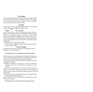 AVE MARÍA
Dios te salve, María; llena eres de gracia, el Señor es contigo; bendita
tú eres entre todas las mujeres y bendito es el fruto de tu vientre,
Jesús. Santa María, Madre de Dios, ruega por nosotros, pecadores,
ahora y en la hora de nuestra muerte. Amén.
GLORIA
Gloria al Padre, y al Hijo, yal Espíritu Santo.Como era en un principio,
ahora y siempre, por los siglos de los siglos. Amén.
Síer/o
Padrt* b LA SALVE
Dios te salve, Reina y Madre de misericordia, vida, dulzura y
esperanza nuestra; Dios te salve. A ti llamamos los desterrados hijos
de Eva; a ti suspiramos, gimiendo y llorando, en este valle de
lágrimas. Ea, pues, Señora, abogada nuestra, vuelve a nosotros esos
tus ojos misericordiosos, y después de este destierro muéstranos a
Jesús, frutobenditodetu vientre.¡Ohclemente, oh piadosa,ohdulce
Virgen María!
V. Ruega por nosotros Santa Madre de Dios.
T. Para que seamos dignos de alcanzar las promesas de nuestro
Señor Jesucristo. Amén
JACULATORIA
Santa María, Madre de Dios, muéstranos a Jesús, guíanos hacia Él,
enséñanos a conocerlo y amarlo.
Icamilia que reza unida, permanece unida
El Santo Rosario es la oración ideal para las familias cristianas, pues
une a nuestros hogares en meditación, contemplación y súplica, con
Cristo como el centro del hogar y con María como Madre.
Como un proceso opcional, se puede rezar los Misterios de acuerdo
a la siguiente secuencia.
f Domingo: Contemplar a Jesús, María y José en los Misterios
Gozosos, por ser este dia dedicado por lo general a la vida
familiar.
t Lunes y Jueves: Contemplar en estos dos días a Jesús en medio de su
pueblo, en los Misterios Luminosos, t Martes y Viernes: Contemplar la
pasión y muerte de Jesús en los Misterios Dolorosos durante estos días
tradicionales.
t Miércoles y Sábados:Contemplar la Gloria de Jesús y la glorificación
de María en los misterios Gloriosos.
Rezar el Santo Rosario con este proceso complementa el orden
tradicional de la Iglesia.
Un mundo en oración,esun mundo en paz
 