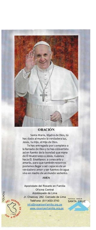 ORACIÓN
Santa María, Madre de Dios, tú
has dado al mundo la verdadera luz,
Jesús, tu Hijo, el Hijo de Dios.
Te has entregado por completo a
la llamada de Dios y te has convertido
así en fuente de la bondad que mana
de Él Muéstranos a Jesús. Guíanos
hacia Él. Enséñanos a conocerlo y
amarlo, para que también nosotros
podamos llegar a ser capaces de un
verdadero amor y ser fuentes de agua
viva en medio de un mundo sediento.
AMEN
Apostolado del Rosarlo en Familia
Of icina Central
Arzobispado de Lima
Jr. Chancay 282. Cercado de Lima
Teléf ono: (511)433-3743
inf o@rosarioenf amilia.org.pe
www.rosarioenf amilia.org.pe
^OLAOQ
PASTORA!. lAMll.l.AR
SANTA CRUZ
 