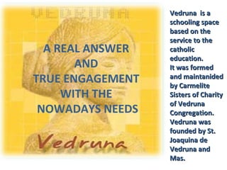 A REAL ANSWER 
AND 
TRUE ENGAGEMENT 
WITH THE 
NOWADAYS NEEDS 
VVeeddrruunnaa iiss aa 
sscchhoooolliinngg ssppaaccee 
bbaasseedd oonn tthhee 
sseerrvviiccee ttoo tthhee 
ccaatthhoolliicc 
eedduuccaattiioonn.. 
IItt wwaass ffoorrmmeedd 
aanndd mmaaiinnttaanniiddeedd 
bbyy CCaarrmmeelliittee 
SSiisstteerrss ooff CChhaarriittyy 
ooff VVeeddrruunnaa 
CCoonnggrreeggaattiioonn.. 
VVeeddrruunnaa wwaass 
ffoouunnddeedd bbyy SStt.. 
JJooaaqquuiinnaa ddee 
VVeeddrruunnaa aanndd 
MMaass.. 
 