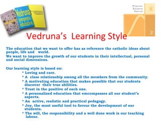 Vedruna’s Learning Style 
The education that we want to offer has as reference the catholic ideas about 
people, life and world. 
We want to improve the growth of our students in their intellectual, personal 
and social dimensions. 
Our learning style is based on: 
* Loving and care. 
* A clase relationship among all the members from the community. 
* A motivating education that makes possible that our students 
discover their true abilities. 
* Trust in the positive of each one. 
* A personalized education that emcompasses all our student’s 
aspects. 
* An active, realistic and practical pedagogy. 
* Joy, the most useful tool to favour the development of our 
students. 
* The will, the responsibility and a well done work is our teaching 
labour. 
 