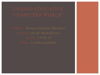 Nombre: Tamara Guzmán Martínez
Curso:1 ero de Bachillerato
Fecha: 13-03-14
Tema: La Enciclopedia
UNIDAD EDUCATIVA
“COMPUTER WORLD”
 