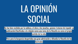 LA OPINIÓN
SOCIAL
No fue bien recibido por la nobleza, el clero y los jesuitas, quienes trataron de impedir su
publicación.Clasificaba a la religión como una rama de la filosofía no como el propio
sentido de la vida.
Pero para la burguesía despertaba una gran admiración y difundía la filosofía de los
ilustrados
 