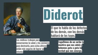 Diderot
El que te habla de los defectos
de los demás, con los demás
hablará de los tuyos.
Los médicos trabajan para
conservarnos la salud, y los cocineros
para destruirla, pero estos últimos
están más seguros de lograr su
intento.
Engullimos de un sorbo la
mentira que nos adula y
bebemos gota a gota la
verdad que nos amarga.
 