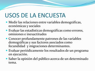 USOS DE LA ENCUESTAMedir las relaciones entre variables demográficas, económicas y socialesEvaluar las estadísticas demográficas como errores, omisiones e inexactitudesConocer profundamente patrones de las variables demográficas y sus factores asociados como fecundidad  y migraciones determinantes.Evaluar periódicamente los resultados de un programa en ejecución.Saber la opinión del público acerca de un determinado tema.