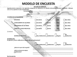 MODELO DE ENCUESTA
                                                Encuesta de Satisfación
Agradeceremos responda a las siguientes preguntas en referencia a la difusión del procedimiento(s) recibido(s): (Marque
con un X su opción en caso corresponda)
                              Procedimiento(s):
                                        Fecha:
                                      Expositor

1) Calidad de las Exposiciones

              EXPOSITOR                                  Excelente           Bueno           Malo        Muy Malo

              CONOCIMIENTO DE LOS TEMAS                  Excelente           Bueno           Malo        Muy Malo

              PROFUNDIDAD DE LOS TEMAS                   Excelente           Buena           Mala        Muy Mala

              EJEMPLOS / CASOS PRÁCTICOS                 Excelente           Buena           Mala        Muy Mala

2) Material

                                                                                                         No
              MATERIALES UTILIZADOS                      Muy Satisfactorio   Satisfactorio   Regular     Satisfactorio

3) Satisfacción
En general, ¿Cómo calificarías la difusión del procedimiento(s)?

                                                                                                         No
                                                         Muy Satisfactorio   Satisfactorio   Regular     Satisfactorio

              ¿Qué es lo que más te gustó?

              ¿Qué acciones de mejora
              recomiendas?



Muchas gracias.
 