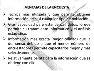 VENTAJAS DE LA ENCUESTA
 Técnica más utilizada y que permite obtener
  información de casi cualquier tipo de población.
 Gran capacidad para estandarizar datos, lo que
  permite su tratamiento informático y el análisis
  estadístico.
 Información más exacta (mejor calidad) que la
  del censo debido a que el menor número de
  encuestadores permite capacitarlos mejor y más
  selectivamente.
 Relativamente barata para la información que se
  obtiene con ello.
 