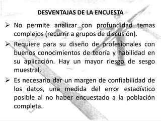DESVENTAJAS DE LA ENCUESTA
 No permite analizar con profundidad temas
  complejos (recurrir a grupos de discusión).
 Requiere para su diseño de profesionales con
  buenos conocimientos de teoría y habilidad en
  su aplicación. Hay un mayor riesgo de sesgo
  muestral.
 Es necesario dar un margen de confiabilidad de
  los datos, una medida del error estadístico
  posible al no haber encuestado a la población
  completa.
 