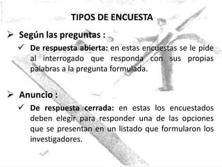 TIPOS DE ENCUESTA
 Según las preguntas :
   De respuesta abierta: en estas encuestas se le pide
    al interrogado que responda con sus propias
    palabras a la pregunta formulada.


 Anuncio :
   De respuesta cerrada: en estas los encuestados
    deben elegir para responder una de las opciones
    que se presentan en un listado que formularon los
    investigadores.
 