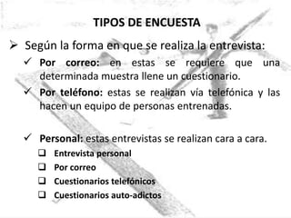 TIPOS DE ENCUESTA
 Según la forma en que se realiza la entrevista:
   Por correo: en estas se requiere que una
    determinada muestra llene un cuestionario.
   Por teléfono: estas se realizan vía telefónica y las
    hacen un equipo de personas entrenadas.

   Personal: estas entrevistas se realizan cara a cara.
        Entrevista personal
        Por correo
        Cuestionarios telefónicos
        Cuestionarios auto-adictos
 