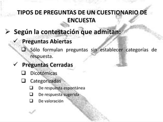 TIPOS DE PREGUNTAS DE UN CUESTIONARIO DE
                  ENCUESTA
 Según la contestación que admitan:
   Preguntas Abiertas
      Sólo formulan preguntas sin establecer categorías de
       respuesta.
   Preguntas Cerradas
      Dicotómicas
      Categorizadas
           De respuesta espontánea
           De respuesta sugerida
           De valoración
 