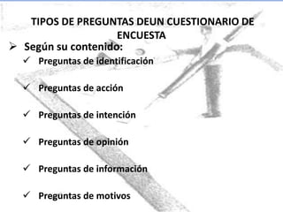 TIPOS DE PREGUNTAS DEUN CUESTIONARIO DE
                    ENCUESTA
 Según su contenido:
   Preguntas de identificación

   Preguntas de acción

   Preguntas de intención

   Preguntas de opinión

   Preguntas de información

   Preguntas de motivos
 