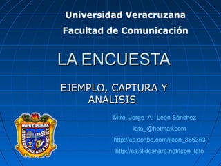 LA ENCUESTALA ENCUESTA
EJEMPLO, CAPTURA YEJEMPLO, CAPTURA Y
ANALISISANALISIS
Mtro. Jorge A. León Sánchez
lato_@hotmail.com
http://es.scribd.com/jleon_866353
http://es.slideshare.net/leon_lato
Universidad Veracruzana
Facultad de Comunicación
 