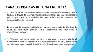 CARACTERISTICAS DE UNA ENCUESTA
 1. La información se obtiene mediante una observación indirecta de los
hechos, a través de las manifestaciones realizadas por los encuestados,
por lo que cabe la posibilidad de que la información obtenida no
siempre refleje la realidad.
 2. La encuesta permite aplicaciones masivas, que mediante técnicas de
muestreo adecuadas pueden hacer extensivos los resultados a
comunidades enteras.
 3. El interés del investigador no es el sujeto concreto que contesta el
cuestionario, sino la población a la que pertenece; de ahí, como se ha
mencionado, la necesidad de utilizar técnicas de muestreo apropiadas.
 