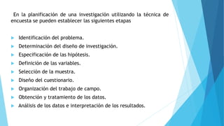 En la planificación de una investigación utilizando la técnica de
encuesta se pueden establecer las siguientes etapas
 Identificación del problema.
 Determinación del diseño de investigación.
 Especificación de las hipótesis.
 Definición de las variables.
 Selección de la muestra.
 Diseño del cuestionario.
 Organización del trabajo de campo.
 Obtención y tratamiento de los datos.
 Análisis de los datos e interpretación de los resultados.
 
