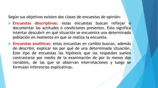 Según sus objetivos existen dos clases de encuestas de opinión:
 Encuestas descriptivas: estas encuestas buscan reflejar o
documentar las actitudes o condiciones presentes. Esto significa
intentar descubrir en qué situación se encuentra una determinada
población en momento en que se realiza la encuesta.
 Encuestas analíticas: estas encuestas en cambio buscan, además
de describir, explicar los por qué de una determinada situación.
Este tipo de encuestas las hipótesis que las respaldan suelen
contrastarse por medio de la exanimación de por lo menos dos
variables, de las que se observan interrelaciones y luego se
formulan inferencias explicativas.
 
