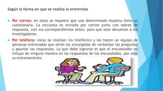 Según la forma en que se realiza la entrevista
 Por correo: en estas se requiere que una determinada muestra llene un
cuestionario. La encuesta es enviada por correo junto con sobres de
respuesta, con sus correspondientes sellos, para que sean devueltos a los
investigadores.
 Por teléfono: estas se realizan vía telefónica y las hacen un equipo de
personas entrenadas que serán las encargadas de verbalizar las preguntas
y apuntar las respuestas. Lo que debe lograrse es que el encuestador no
influya de ninguna manera en las respuestas de los encuestados, por esto
su entrenamiento
 