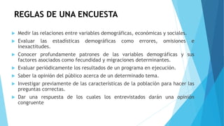 REGLAS DE UNA ENCUESTA
 Medir las relaciones entre variables demográficas, económicas y sociales.
 Evaluar las estadísticas demográficas como errores, omisiones e
inexactitudes.
 Conocer profundamente patrones de las variables demográficas y sus
factores asociados como fecundidad y migraciones determinantes.
 Evaluar periódicamente los resultados de un programa en ejecución.
 Saber la opinión del público acerca de un determinado tema.
 Investigar previamente de las características de la población para hacer las
preguntas correctas.
 Dar una respuesta de los cuales los entrevistados darán una opinión
congruente
 