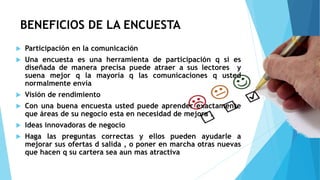 BENEFICIOS DE LA ENCUESTA
 Participación en la comunicación
 Una encuesta es una herramienta de participación q si es
diseñada de manera precisa puede atraer a sus lectores y
suena mejor q la mayoría q las comunicaciones q usted
normalmente envía
 Visión de rendimiento
 Con una buena encuesta usted puede aprender exactamente
que áreas de su negocio esta en necesidad de mejora .
 Ideas innovadoras de negocio
 Haga las preguntas correctas y ellos pueden ayudarle a
mejorar sus ofertas d salida , o poner en marcha otras nuevas
que hacen q su cartera sea aun mas atractiva
 