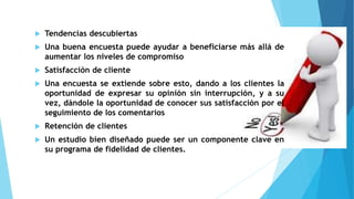  Tendencias descubiertas
 Una buena encuesta puede ayudar a beneficiarse más allá de
aumentar los niveles de compromiso
 Satisfacción de cliente
 Una encuesta se extiende sobre esto, dando a los clientes la
oportunidad de expresar su opinión sin interrupción, y a su
vez, dándole la oportunidad de conocer sus satisfacción por el
seguimiento de los comentarios
 Retención de clientes
 Un estudio bien diseñado puede ser un componente clave en
su programa de fidelidad de clientes.
 