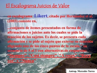Antrop. Mercedes Torres
en escalograma Likert, citado por Hernández et al.
(2003) consiste en,
...conjunto de ítemes presentados en forma de
afirmaciones o juicios ante los cuales se pide la
reacción de los sujetos. Es decir, se presenta cada
afirmación y se pide al sujeto que externe su reacción
eligiendo uno de los cinco puntos de la escala.” en
secuencia de 5 al 1 con alternativas de respuestas:
“Siempre”, “Casi siempre”, “A veces”, “Rara
vez” y “Nunca”
El Escalograma Juicios de Valor
 