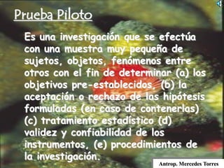 Es una investigación que se efectúa
con una muestra muy pequeña de
sujetos, objetos, fenómenos entre
otros con el fin de determinar (a) los
objetivos pre-establecidos, (b) la
aceptación o rechazo de las hipótesis
formuladas (en caso de contenerlas)
(c) tratamiento estadístico (d)
validez y confiabilidad de los
instrumentos, (e) procedimientos de
la investigación.
Prueba Piloto
Antrop. Mercedes Torres
 