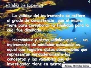 La validez del instrumento se refiere
al grado de consistencia, que el mismo
tiene para corroborar la finalidad para la
cual fue diseñado.
Hernández y otros señalan que “... un
instrumento de medición adecuado es
aquel que registra datos observables que
representan verdaderamente los
conceptos y las variables que el
investigador tiene en mente.” .Antrop. Mercedes Torres
Validez De Expertos
 