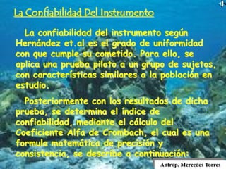 Antrop. Mercedes Torres
La Confiabilidad Del Instrumento
La confiabilidad del instrumento según
Hernández et.al es el grado de uniformidad
con que cumple su cometido. Para ello, se
aplica una prueba piloto a un grupo de sujetos,
con características similares a la población en
estudio.
Posteriormente con los resultados de dicha
prueba, se determina el índice de
confiabilidad, mediante el cálculo del
Coeficiente Alfa de Crombach, el cual es una
formula matemática de precisión y
consistencia, se describe a continuación:
 