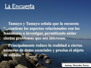 Antrop. Mercedes Torres
Tamayo y Tamayo señala que la encuesta
“...contiene los aspectos relacionados con los
fenómenos a investigar, permitiendo aislar
ciertos problemas que nos interesan.
Principalmente reduce la realidad a ciertos
números de datos esenciales y precisa el objeto
de estudio.”
La Encuesta
 