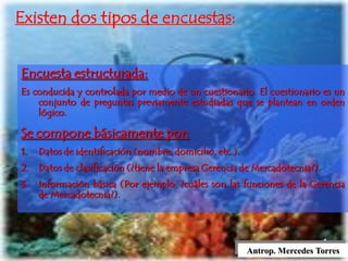 Antrop. Mercedes Torres
Existen dos tipos de encuestas:
Encuesta estructurada:
Es conducida y controlada por medio de un cuestionario. El cuestionario es un
conjunto de preguntas previamente estudiadas que se plantean en orden
lógico.
Se compone básicamente por:
1. Datos de identificación (nombre, domicilio, etc.).
2. Datos de clasificación (¿tiene la empresa Gerencia de Mercadotecnia?).
3. Información básica (Por ejemplo: ¿cuáles son las funciones de la Gerencia
de Mercadotecnia?).
 