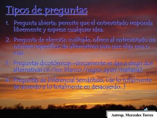 Antrop. Mercedes Torres
Tipos de preguntas
1. Pregunta abierta: permite que el entrevistado responda
libremente y exprese cualquier idea.
2. Pregunta de elección múltiple: ofrece al entrevistado un
número específico de alternativas para que elija una o
más.
3. Preguntas dicotómicas:-únicamente se dan a elegir dos
alternativas (si /no; blanco /negro; ayer/ mañana).
4. Preguntas de Diferencial Semántico, (de lo totalmente
de acuerdo a lo totalmente en desacuerdo. )
 