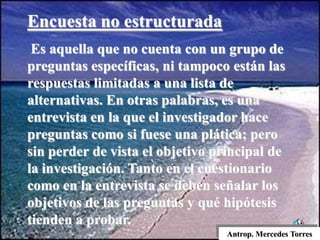 Antrop. Mercedes Torres
Encuesta no estructurada
Es aquella que no cuenta con un grupo de
preguntas específicas, ni tampoco están las
respuestas limitadas a una lista de
alternativas. En otras palabras, es una
entrevista en la que el investigador hace
preguntas como si fuese una plática; pero
sin perder de vista el objetivo principal de
la investigación. Tanto en el cuestionario
como en la entrevista se deben señalar los
objetivos de las preguntas y qué hipótesis
tienden a probar.
 