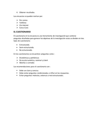 4. Obtener resultados.
Las encuestas se pueden realizar por:
 Por correo
 Teléfono
 Vía internet
 Cara a Cara
EL CUESTIONARIO
El cuestionario en la encuesta es una herramienta de investigación que contiene
preguntas diseñadas para generar los objetivos de la investigación estos se dividen en tres
tipos de cuestionario:
 Estructurado.
 Semi-estructurado.
 No estructurado.
En los cuestionarios se encuentran preguntas como :
 Dicotómicas y politónicas
 De escala numérica, nominal y Likert
 Abiertas o cerradas
Las recomendaciones para el cuestionario son :
 Debe ser claro y conciso.
 Debe evitar preguntas condicionadas o influir en las respuestas.
 Evitar preguntas molestas, extensas o mal estructuradas.
 